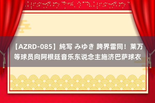【AZRD-085】純写 みゆき 跨界雷同！莱万等球员向阿根廷音乐东说念主施济巴萨球衣