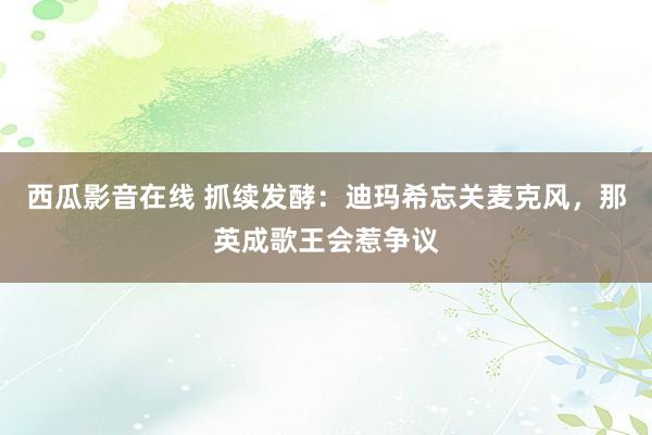 西瓜影音在线 抓续发酵：迪玛希忘关麦克风，那英成歌王会惹争议