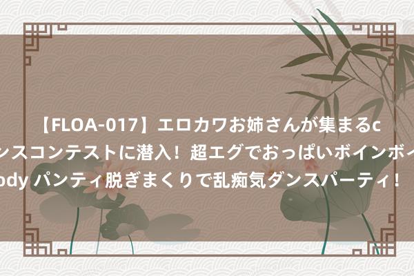 【FLOA-017】エロカワお姉さんが集まるclubのエロティックダンスコンテストに潜入！超エグでおっぱいボインボイン、汗だく全裸Body パンティ脱ぎまくりで乱痴気ダンスパーティ！ 欧盟为特朗普上台恐再度激励交易战预备桑土