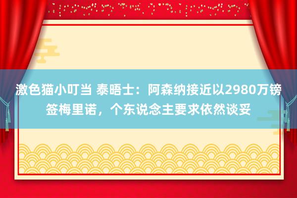 激色猫小叮当 泰晤士：阿森纳接近以2980万镑签梅里诺，个东说念主要求依然谈妥