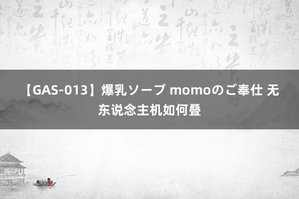 【GAS-013】爆乳ソープ momoのご奉仕 无东说念主机如何叠