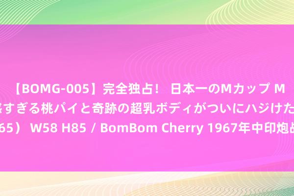 【BOMG-005】完全独占！ 日本一のMカップ MOMO！ 限界突破！ 敏感すぎる桃パイと奇跡の超乳ボディがついにハジけた！ 19才 B106（M65） W58 H85 / BomBom Cherry 1967年中印炮战：印军前沿寻衅，我军无奈草率，110名印军遭歼灭