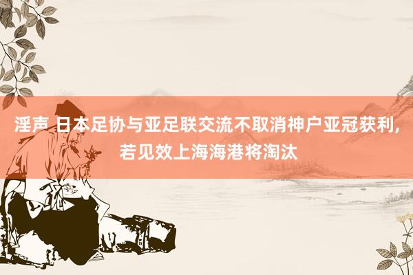 淫声 日本足协与亚足联交流不取消神户亚冠获利， 若见效上海海港将淘汰