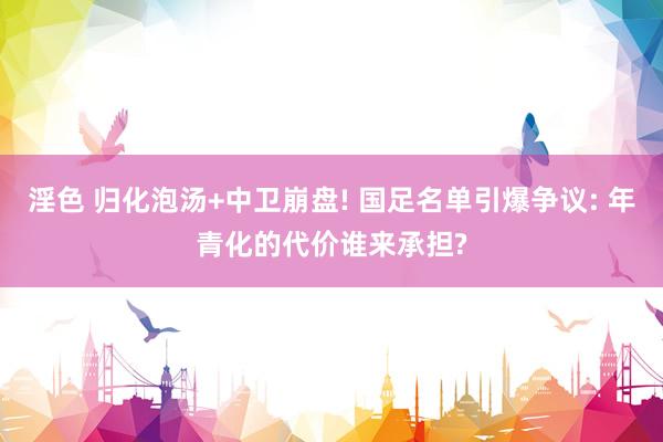 淫色 归化泡汤+中卫崩盘! 国足名单引爆争议: 年青化的代价谁来承担?