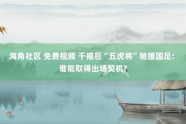 海角社区 免费视频 千禧后“五虎将”驰援国足: 谁能取得出场契机?