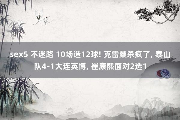 sex5 不迷路 10场造12球! 克雷桑杀疯了， 泰山队4-1大连英博， 崔康熙面对2选1
