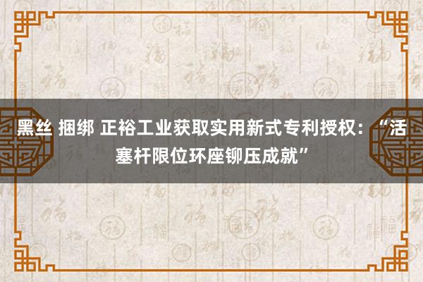 黑丝 捆绑 正裕工业获取实用新式专利授权：“活塞杆限位环座铆压成就”