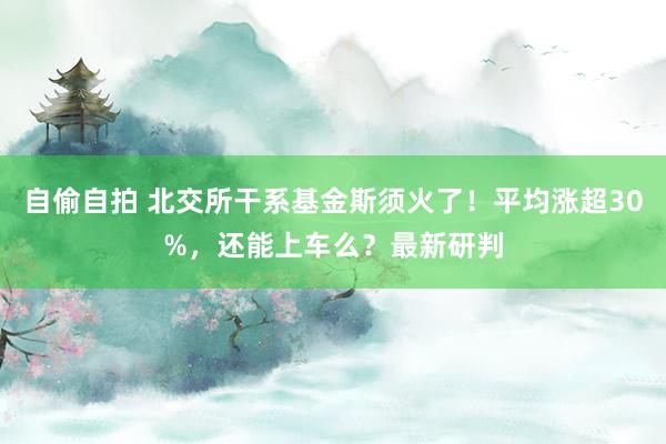 自偷自拍 北交所干系基金斯须火了！平均涨超30%，还能上车么？最新研判