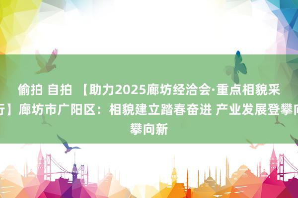 偷拍 自拍 【助力2025廊坊经洽会·重点相貌采访行】廊坊市广阳区：相貌建立踏春奋进 产业发展登攀向新