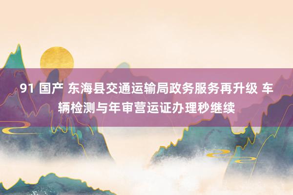 91 国产 东海县交通运输局政务服务再升级 车辆检测与年审营运证办理秒继续