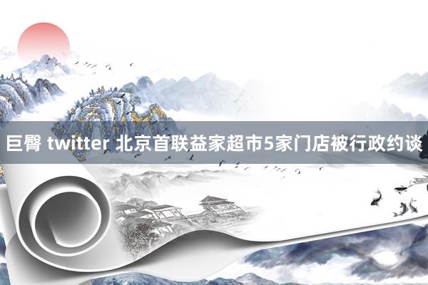 巨臀 twitter 北京首联益家超市5家门店被行政约谈