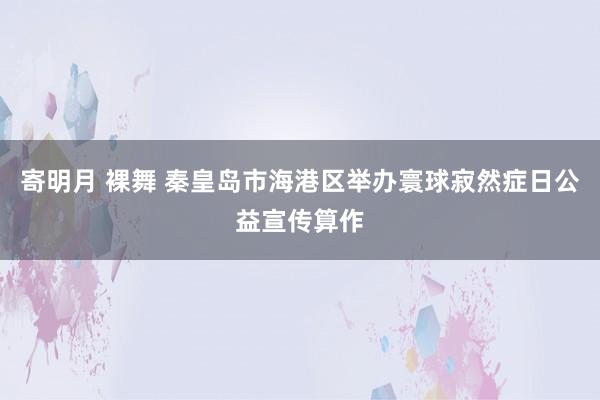 寄明月 裸舞 秦皇岛市海港区举办寰球寂然症日公益宣传算作