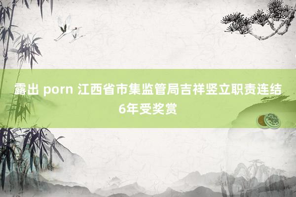 露出 porn 江西省市集监管局吉祥竖立职责连结6年受奖赏