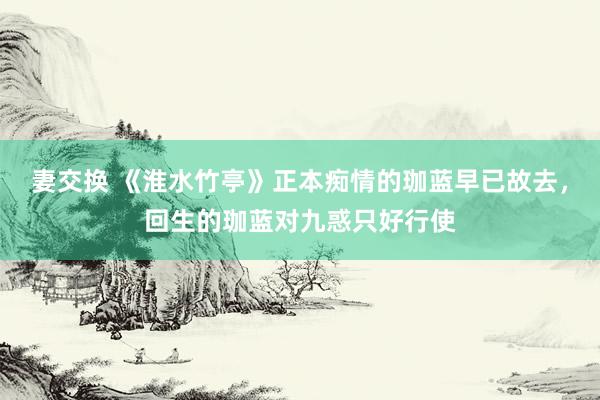 妻交换 《淮水竹亭》正本痴情的珈蓝早已故去，回生的珈蓝对九惑只好行使