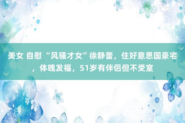 美女 自慰 “风骚才女”徐静蕾，住好意思国豪宅，体魄发福，51岁有伴侣但不受室
