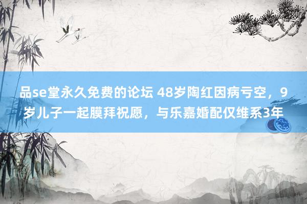 品se堂永久免费的论坛 48岁陶红因病亏空，9岁儿子一起膜拜祝愿，与乐嘉婚配仅维系3年