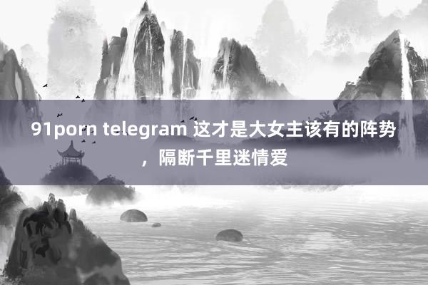 91porn telegram 这才是大女主该有的阵势，隔断千里迷情爱