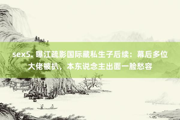 sex5. 曝江疏影国际藏私生子后续：幕后多位大佬被扒，本东说念主出面一脸愁容