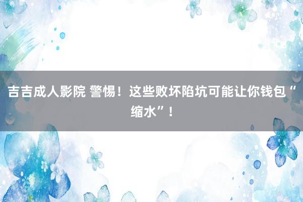 吉吉成人影院 警惕！这些败坏陷坑可能让你钱包“缩水”！