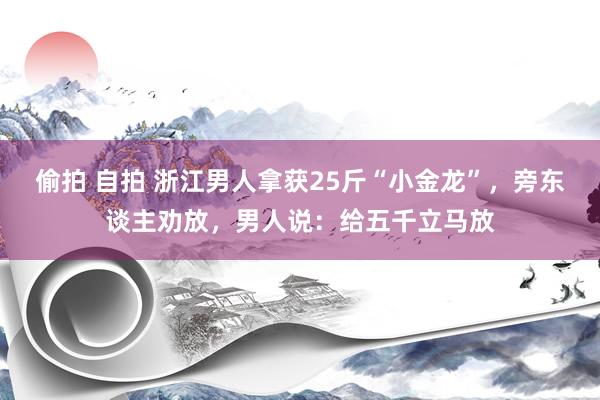 偷拍 自拍 浙江男人拿获25斤“小金龙”，旁东谈主劝放，男人说：给五千立马放