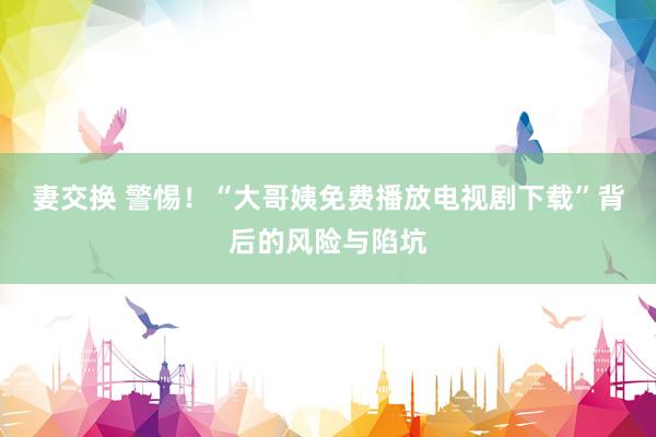 妻交换 警惕！“大哥姨免费播放电视剧下载”背后的风险与陷坑