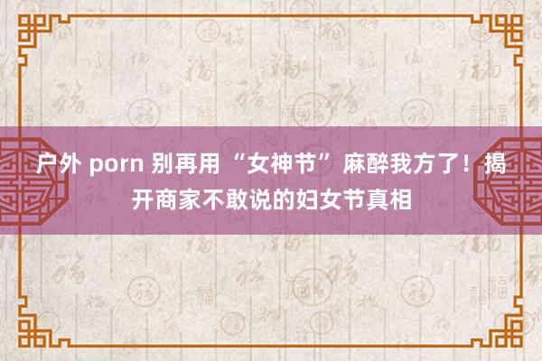 户外 porn 别再用 “女神节” 麻醉我方了！揭开商家不敢说的妇女节真相