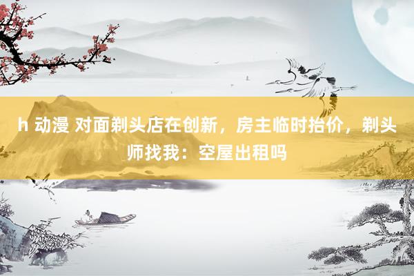 h 动漫 对面剃头店在创新，房主临时抬价，剃头师找我：空屋出租吗