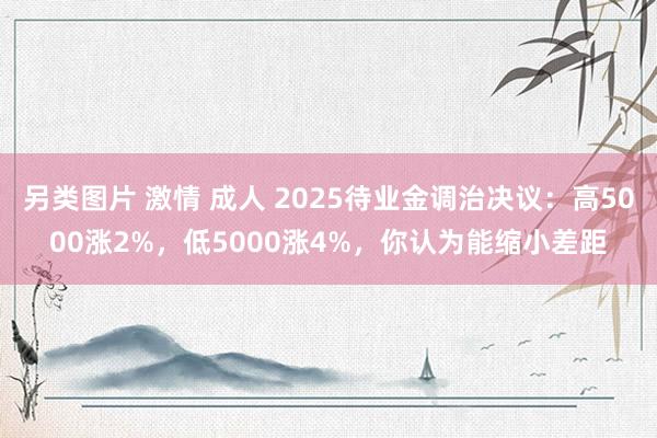 另类图片 激情 成人 2025待业金调治决议：高5000涨2%，低5000涨4%，你认为能缩小差距