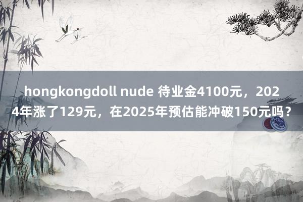 hongkongdoll nude 待业金4100元，2024年涨了129元，在2025年预估能冲破150元吗？