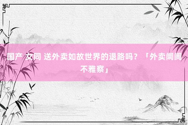 国产 女同 送外卖如故世界的退路吗？「外卖阛阓不雅察」