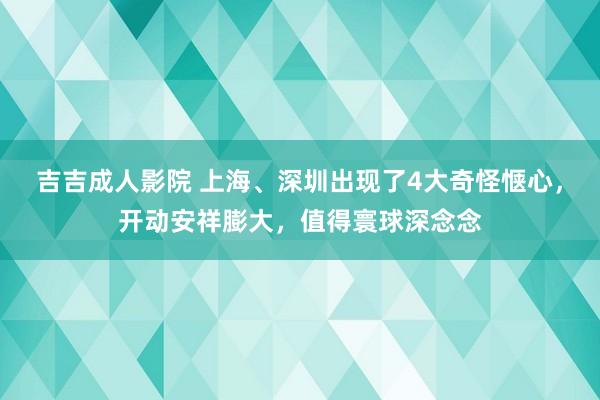吉吉成人影院 上海、深圳出现了4大奇怪惬心，开动安祥膨大，值得寰球深念念