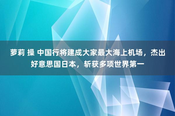 萝莉 操 中国行将建成大家最大海上机场，杰出好意思国日本，斩获多项世界第一