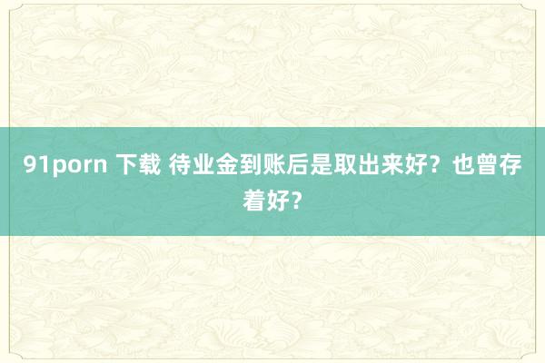 91porn 下载 待业金到账后是取出来好？也曾存着好？