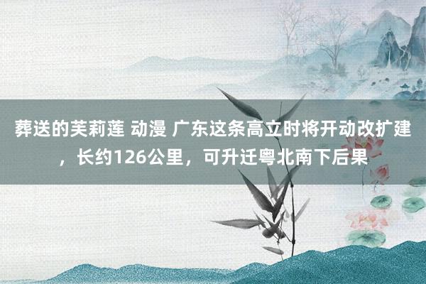 葬送的芙莉莲 动漫 广东这条高立时将开动改扩建，长约126公里，可升迁粤北南下后果