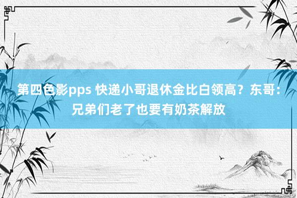 第四色影pps 快递小哥退休金比白领高？东哥：兄弟们老了也要有奶茶解放