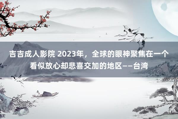 吉吉成人影院 2023年，全球的眼神聚焦在一个看似放心却悲喜交加的地区——台湾