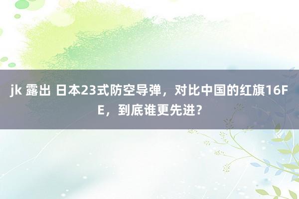 jk 露出 日本23式防空导弹，对比中国的红旗16FE，到底谁更先进？
