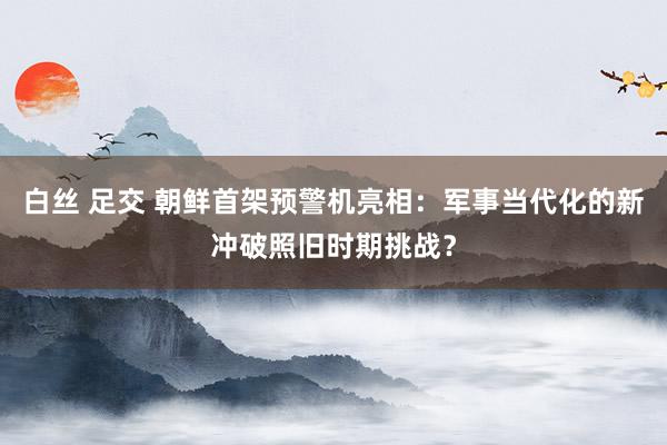 白丝 足交 朝鲜首架预警机亮相：军事当代化的新冲破照旧时期挑战？