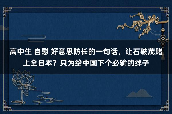 高中生 自慰 好意思防长的一句话，让石破茂赌上全日本？只为给中国下个必输的绊子