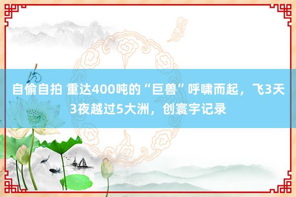 自偷自拍 重达400吨的“巨兽”呼啸而起，飞3天3夜越过5大洲，创寰宇记录