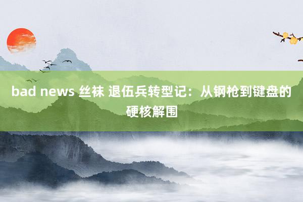 bad news 丝袜 退伍兵转型记：从钢枪到键盘的硬核解围