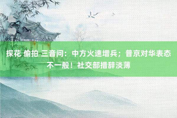 探花 偷拍 三音问：中方火速增兵；普京对华表态不一般！社交部措辞淡薄