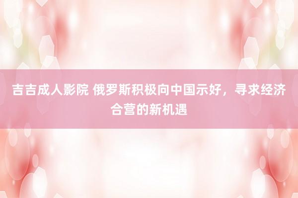 吉吉成人影院 俄罗斯积极向中国示好，寻求经济合营的新机遇