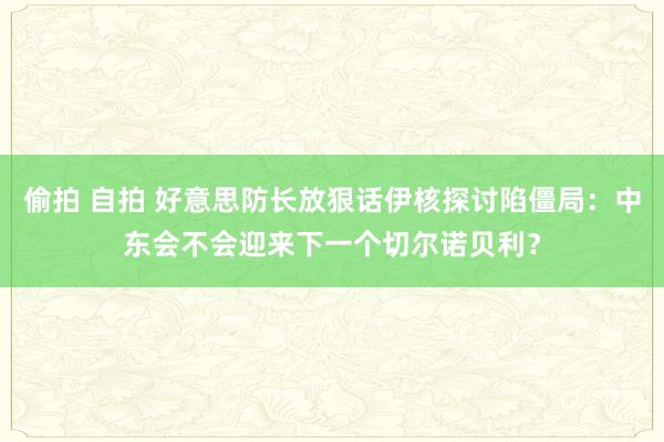 偷拍 自拍 好意思防长放狠话伊核探讨陷僵局：中东会不会迎来下一个切尔诺贝利？