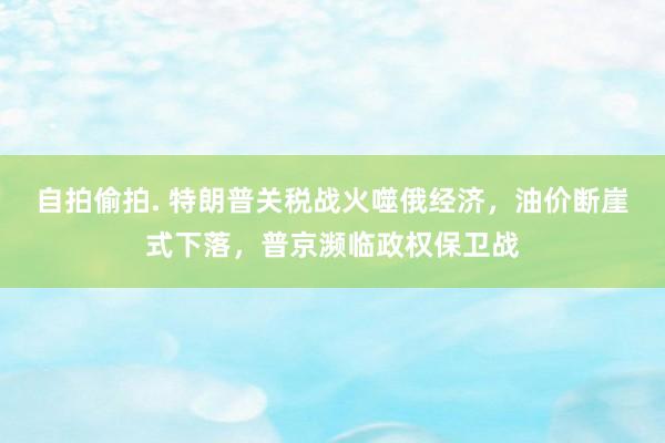 自拍偷拍. 特朗普关税战火噬俄经济，油价断崖式下落，普京濒临政权保卫战