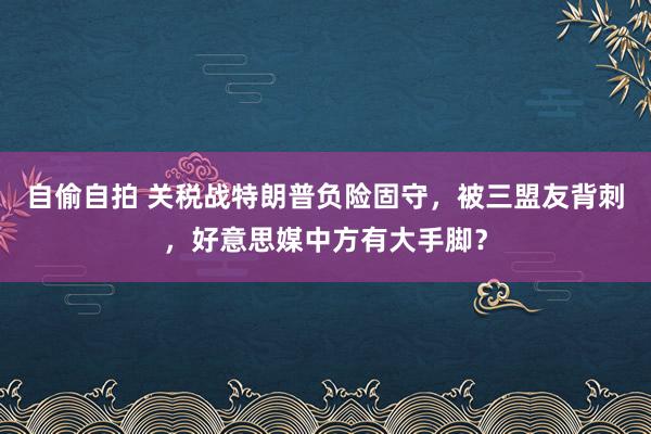 自偷自拍 关税战特朗普负险固守，被三盟友背刺，好意思媒中方有大手脚？