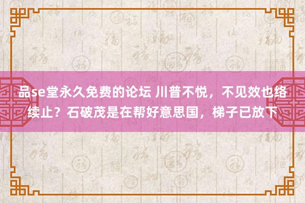 品se堂永久免费的论坛 川普不悦，不见效也络续止？石破茂是在帮好意思国，梯子已放下