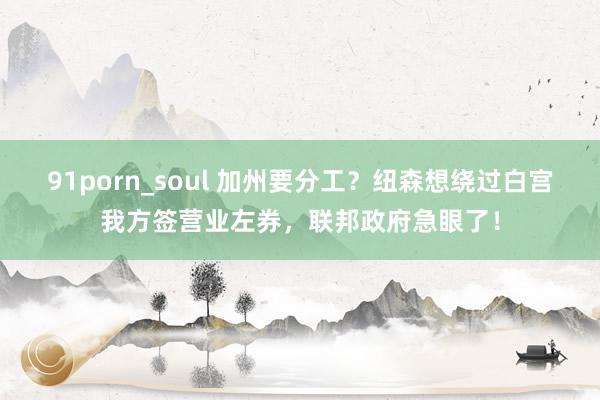 91porn_soul 加州要分工？纽森想绕过白宫我方签营业左券，联邦政府急眼了！