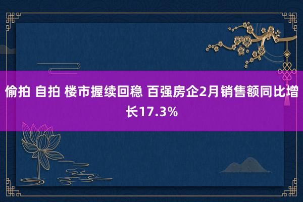 偷拍 自拍 楼市握续回稳 百强房企2月销售额同比增长17.3%