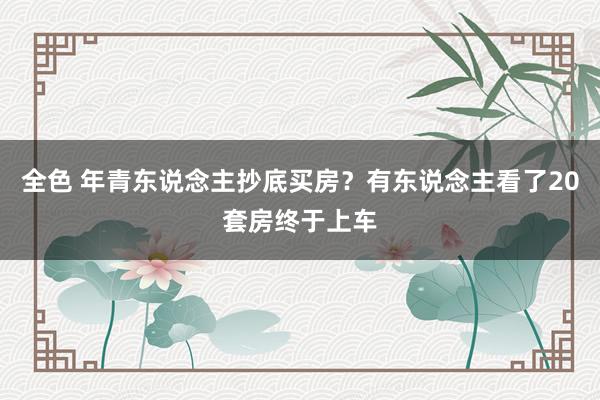 全色 年青东说念主抄底买房？有东说念主看了20套房终于上车